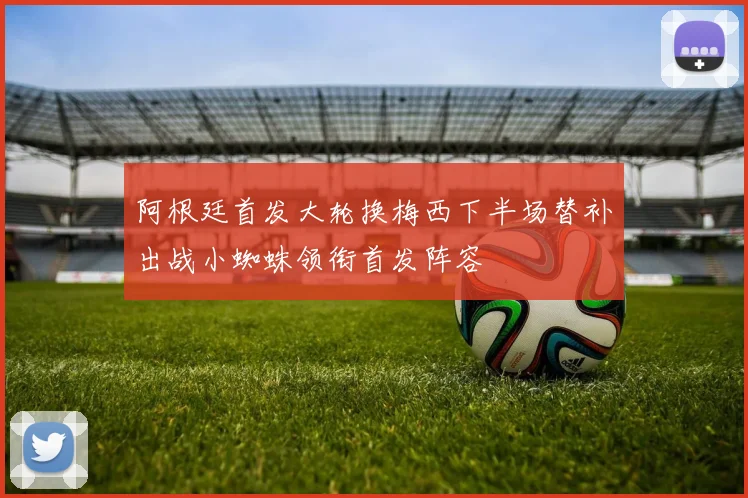 阿根廷首发大轮换梅西下半场替补出战小蜘蛛领衔首发阵容
