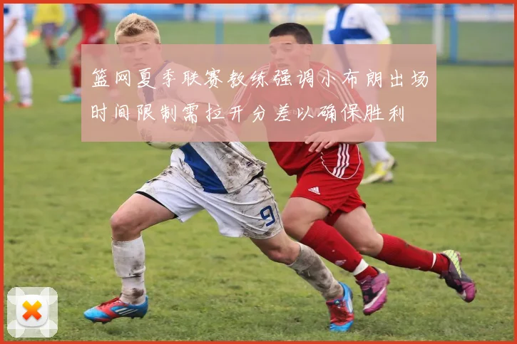 篮网夏季联赛教练强调小布朗出场时间限制需拉开分差以确保胜利
