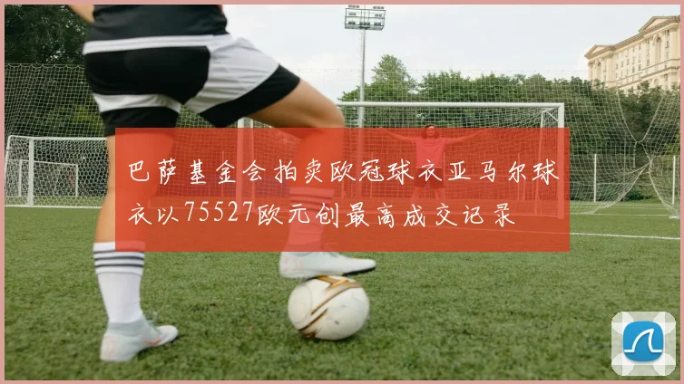 巴萨基金会拍卖欧冠球衣亚马尔球衣以75527欧元创最高成交记录