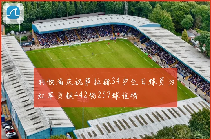利物浦庆祝萨拉赫34岁生日球员为红军贡献442场257球佳绩