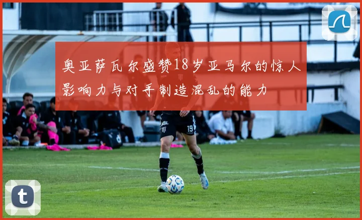 奥亚萨瓦尔盛赞18岁亚马尔的惊人影响力与对手制造混乱的能力