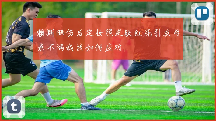 赖斯晒伤后定妆照皮肤红亮引发母亲不满我该如何应对