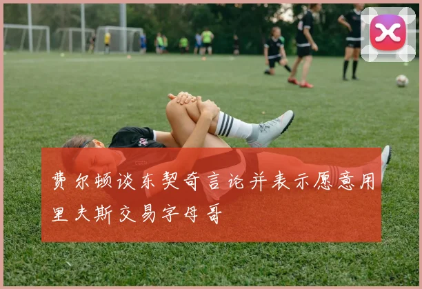 费尔顿谈东契奇言论并表示愿意用里夫斯交易字母哥