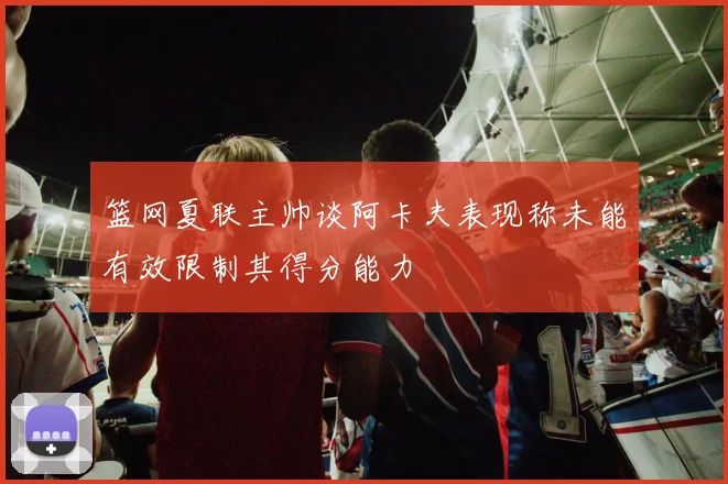 篮网夏联主帅谈阿卡夫表现称未能有效限制其得分能力
