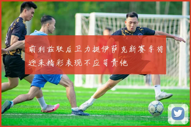 前利兹联后卫力挺伊萨克新赛季将迎来精彩表现不应苛责他