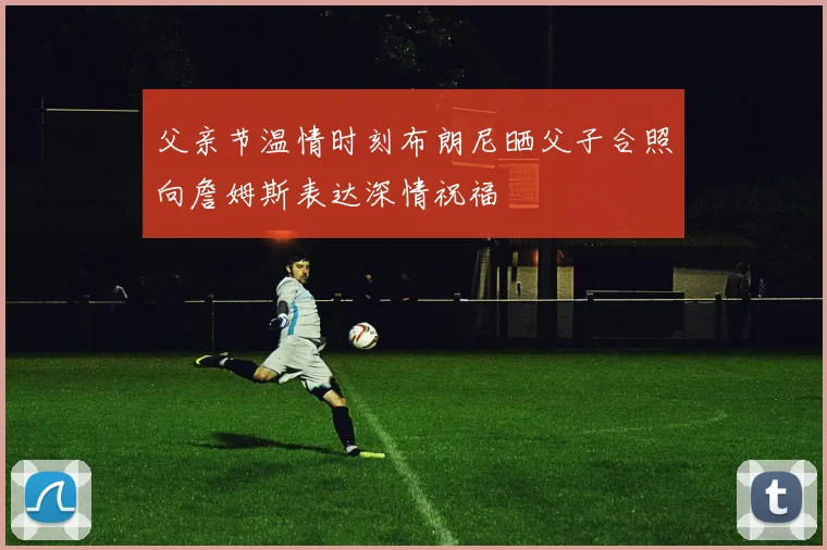 父亲节温情时刻布朗尼晒父子合照向詹姆斯表达深情祝福