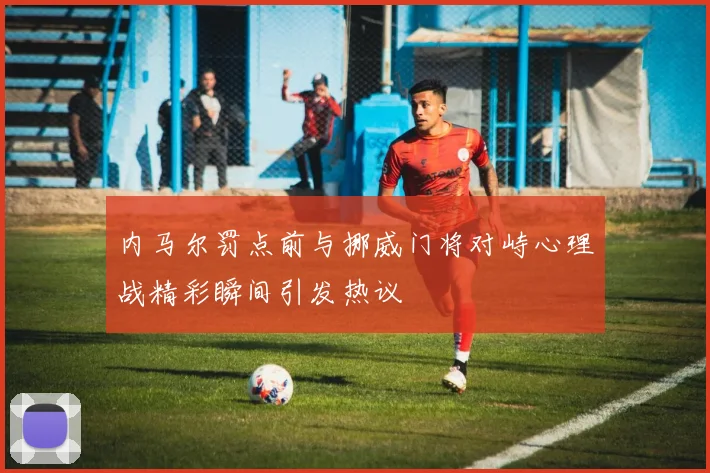 内马尔罚点前与挪威门将对峙心理战精彩瞬间引发热议