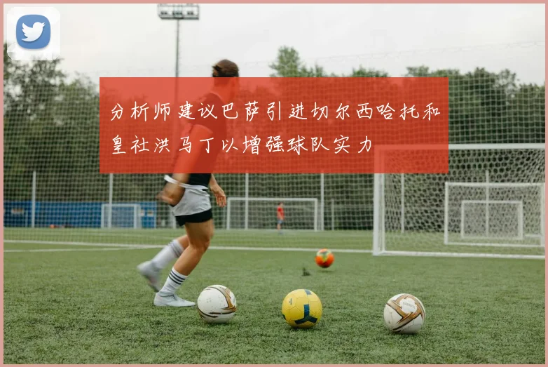 分析师建议巴萨引进切尔西哈托和皇社洪马丁以增强球队实力