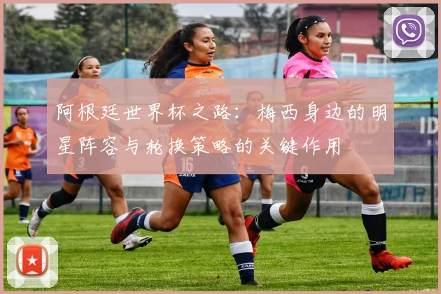 阿根廷世界杯之路：梅西身边的明星阵容与轮换策略的关键作用