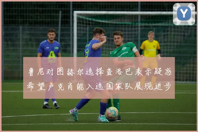 鲁尼对图赫尔选择查洛巴表示疑惑希望卢克肖能入选国家队展现进步