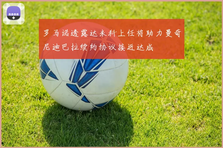 罗马诺透露达米科上任将助力曼奇尼迪巴拉续约协议接近达成
