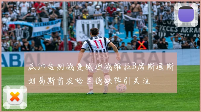 瓜帅告别战曼城迎战维拉B席斯通斯刘易斯首发哈兰德缺阵引关注