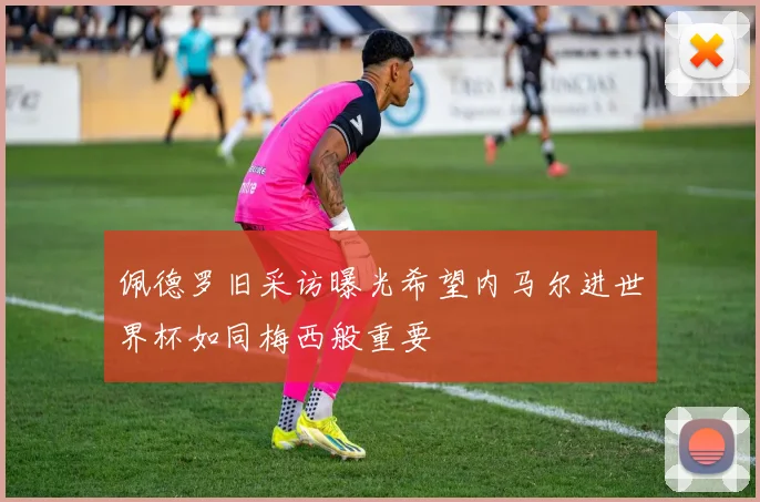 佩德罗旧采访曝光希望内马尔进世界杯如同梅西般重要