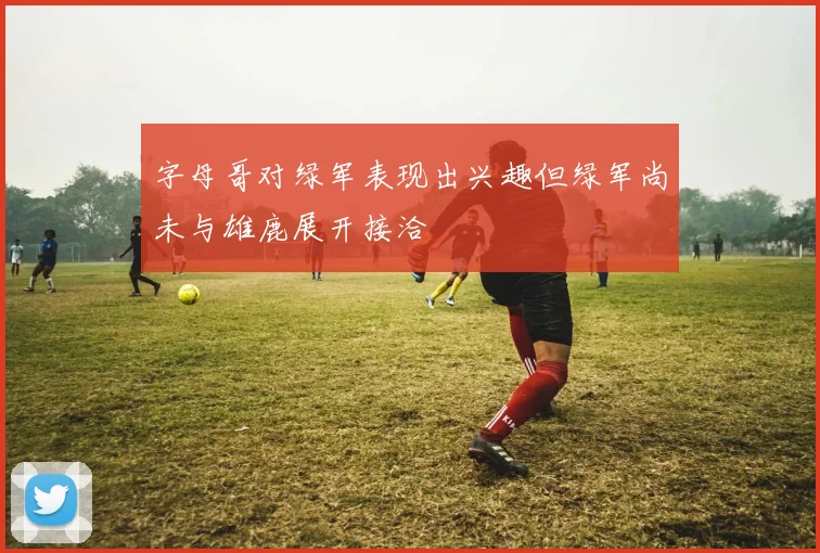 字母哥对绿军表现出兴趣但绿军尚未与雄鹿展开接洽