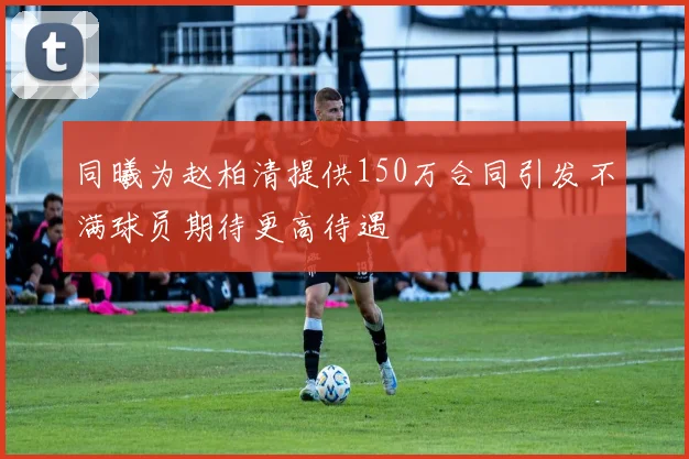 同曦为赵柏清提供150万合同引发不满球员期待更高待遇