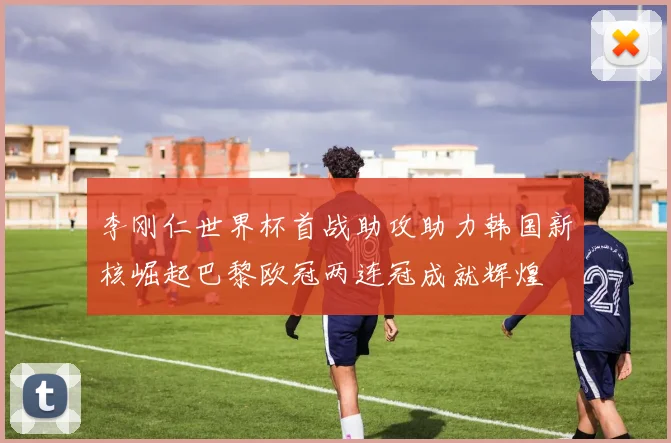 李刚仁世界杯首战助攻助力韩国新核崛起巴黎欧冠两连冠成就辉煌
