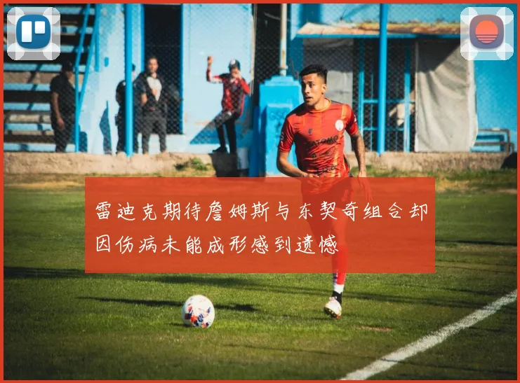 雷迪克期待詹姆斯与东契奇组合却因伤病未能成形感到遗憾