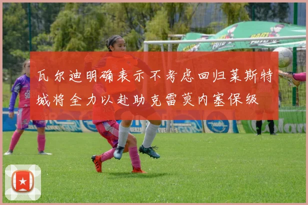 瓦尔迪明确表示不考虑回归莱斯特城将全力以赴助克雷莫内塞保级