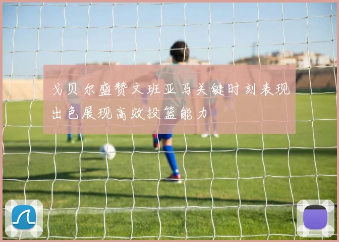 戈贝尔盛赞文班亚马关键时刻表现出色展现高效投篮能力