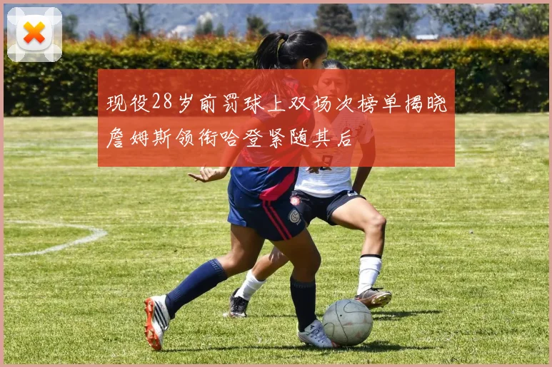 现役28岁前罚球上双场次榜单揭晓詹姆斯领衔哈登紧随其后