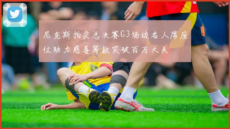 尼克斯拍卖总决赛G3场边名人席座位助力慈善筹款突破百万大关